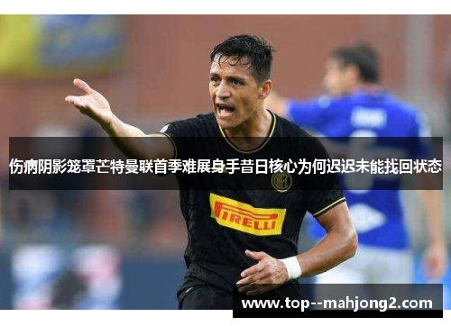 伤病阴影笼罩芒特曼联首季难展身手昔日核心为何迟迟未能找回状态