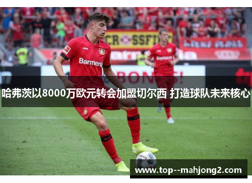 哈弗茨以8000万欧元转会加盟切尔西 打造球队未来核心