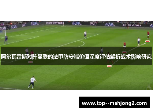 阿尔瓦雷斯对阵曼联的法甲防守端价值深度评估解析战术影响研究 阿尔瓦雷斯对阵曼联的法甲防守端价值深度评估解析战术影响研究