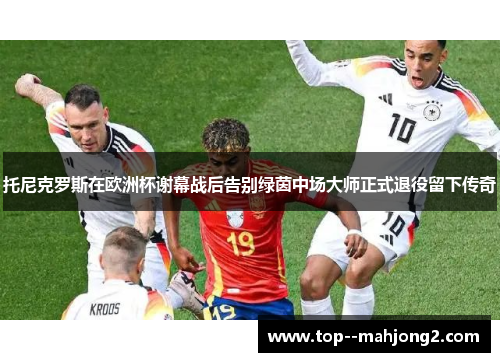 托尼克罗斯在欧洲杯谢幕战后告别绿茵中场大师正式退役留下传奇 托尼克罗斯在欧洲杯谢幕战后告别绿茵中场大师正式退役留下传奇